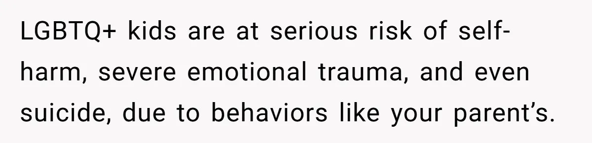 Dad Kicks Family Out After They Tell His Gay Son To ‘Find A Girl’ LGBTQ+ kids are at serious risk of self-harm, severe emotional trauma, and even suicide, due to behaviors like your parent’s.