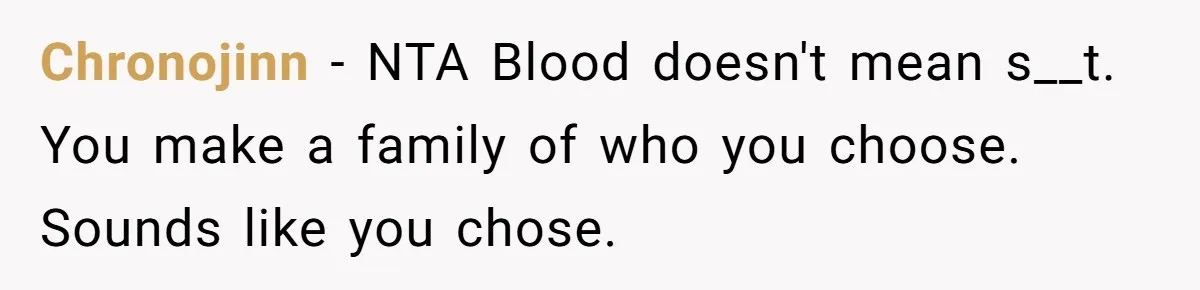 Dad Kicks Family Out After They Tell His Gay Son To ‘Find A Girl’ Chronojinn − NTA Blood doesn't mean s__t. You make a family of who you choose. Sounds like you chose.