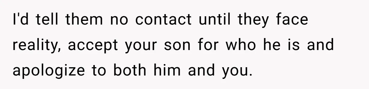 Dad Kicks Family Out After They Tell His Gay Son To ‘Find A Girl’ I'd tell them no contact until they face reality, accept your son for who he is and apologize to both him and you.