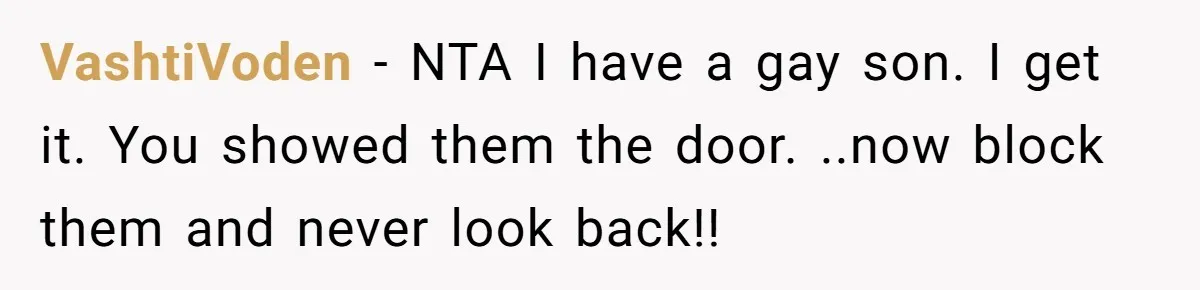Dad Kicks Family Out After They Tell His Gay Son To ‘Find A Girl’ VashtiVoden − NTA I have a gay son. I get it. You showed them the door. ..now block them and never look back!!
