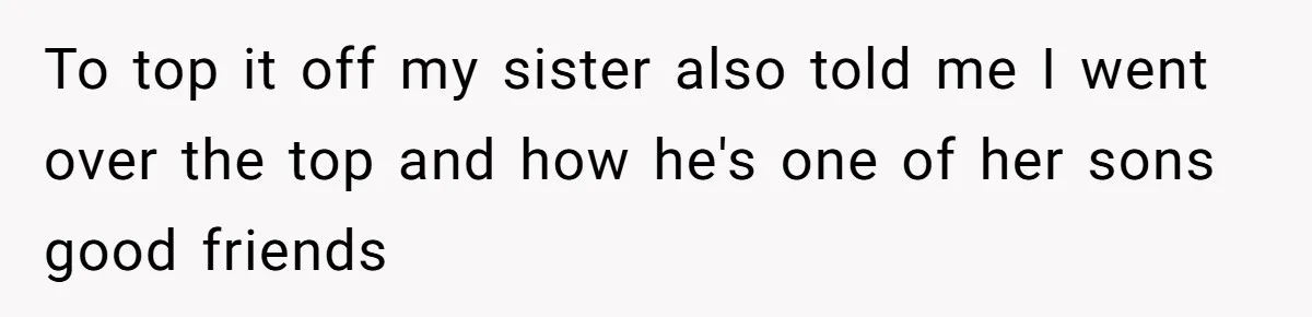 To top it off my sister also told me I went over the top and how he's one of her sons good friends