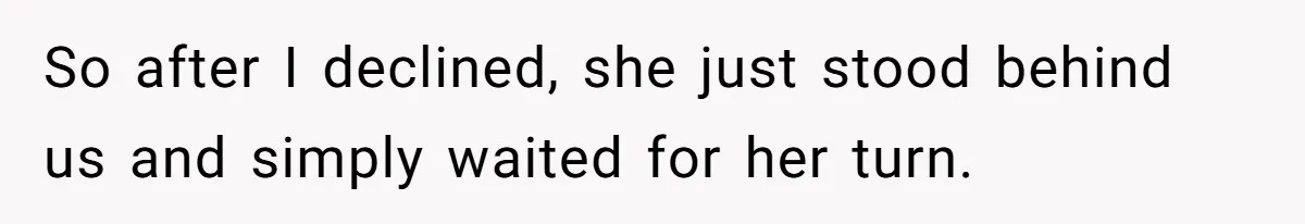 So after I declined, she just stood behind us and simply waited for her turn.