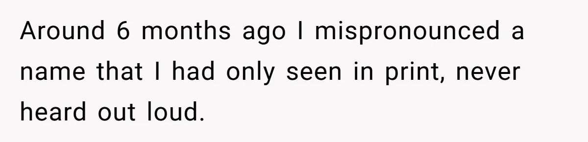 Around 6 months ago I mispronounced a name that I had only seen in print, never heard out loud.
