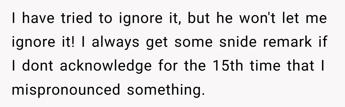I have tried to ignore it, but he won't let me ignore it! I always get some snide remark if I dont acknowledge for the 15th time that I mispronounced...