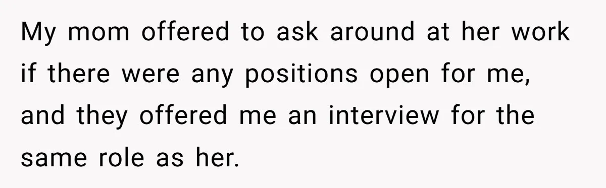 My mom offered to ask around at her work if there were any positions open for me, and they offered me an interview for the same role as her.