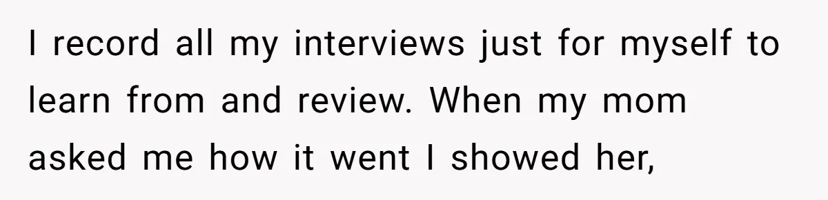 I record all my interviews just for myself to learn from and review. When my mom asked me how it went I showed her,