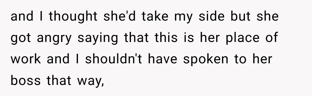 and I thought she'd take my side but she got angry saying that this is her place of work and I shouldn't have spoken to her boss that way,
