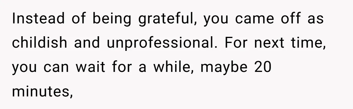 Instead of being grateful, you came off as childish and unprofessional. For next time, you can wait for a while, maybe 20 minutes,