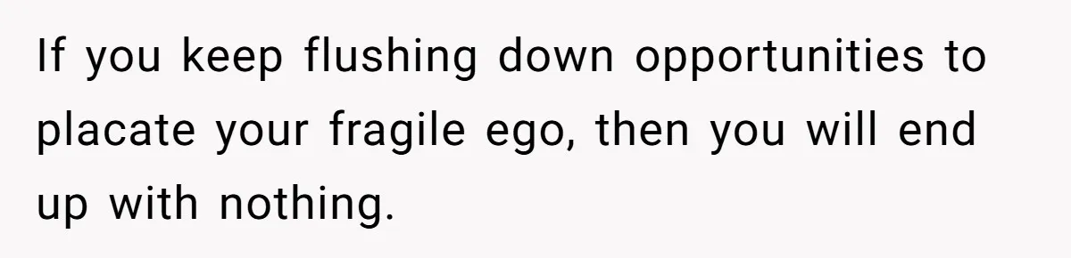 If you keep flushing down opportunities to placate your fragile ego, then you will end up with nothing.