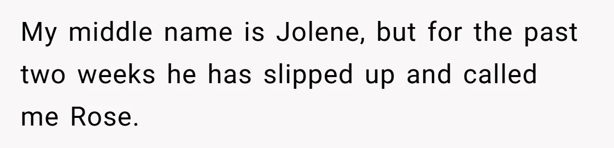 Boyfriend Of Three Years Suddenly Starts Calling His Girlfriend By The Wrong Middle Name My middle name is Jolene, but for the past two weeks he has slipped up and called me Rose.