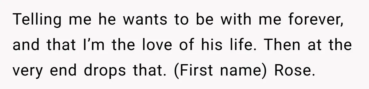 Boyfriend Of Three Years Suddenly Starts Calling His Girlfriend By The Wrong Middle Name Telling me he wants to be with me forever, and that I’m the love of his life. Then at the very end drops that. (First name) Rose.