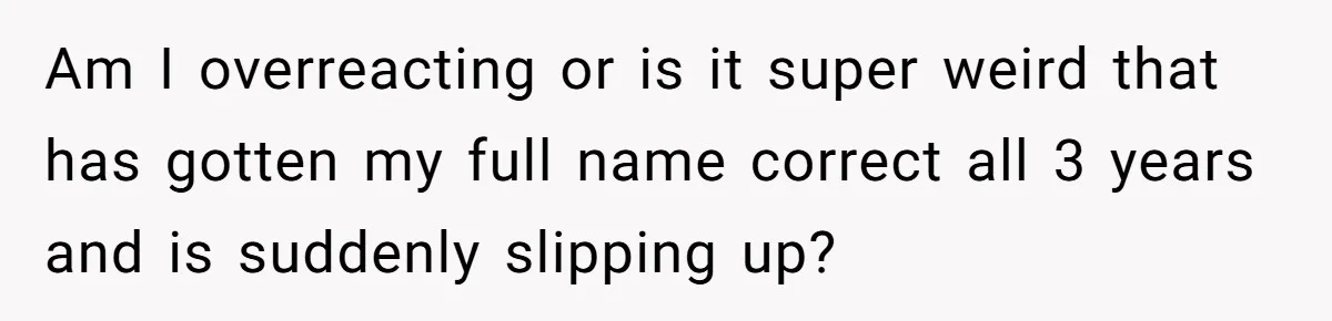 Boyfriend Of Three Years Suddenly Starts Calling His Girlfriend By The Wrong Middle Name Am I overreacting or is it super weird that has gotten my full name correct all 3 years and is suddenly slipping up?
