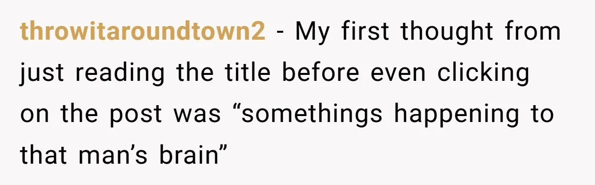Boyfriend Of Three Years Suddenly Starts Calling His Girlfriend By The Wrong Middle Name throwitaroundtown2 − My first thought from just reading the title before even clicking on the post was “somethings happening to that man’s brain”