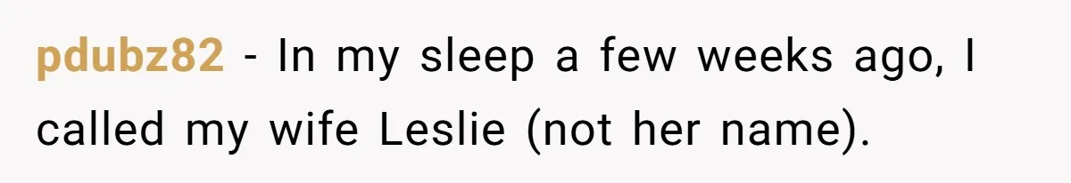 Boyfriend Of Three Years Suddenly Starts Calling His Girlfriend By The Wrong Middle Name pdubz82 − In my sleep a few weeks ago, I called my wife Leslie (not her name).