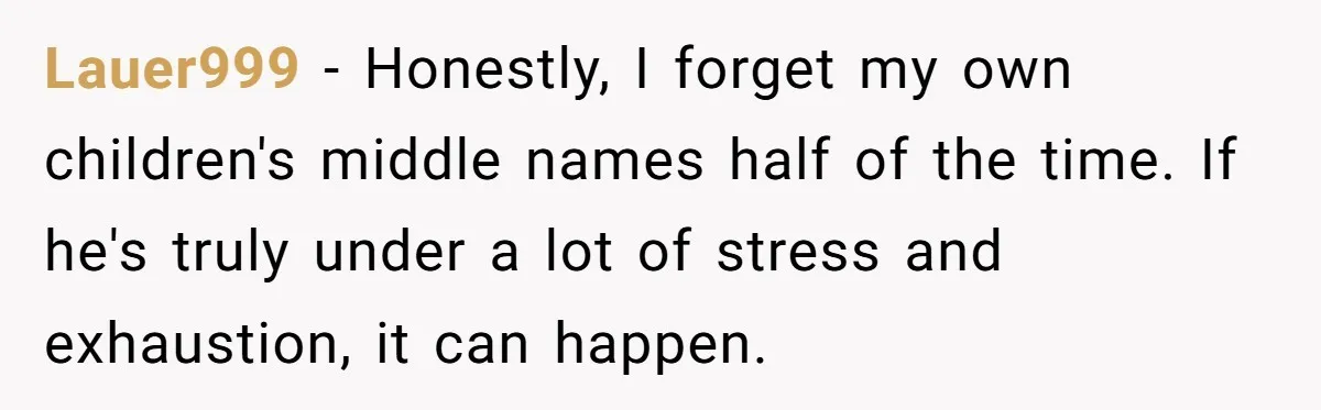 Boyfriend Of Three Years Suddenly Starts Calling His Girlfriend By The Wrong Middle Name Lauer999 − Honestly, I forget my own children's middle names half of the time. If he's truly under a lot of stress and exhaustion, it can happen.