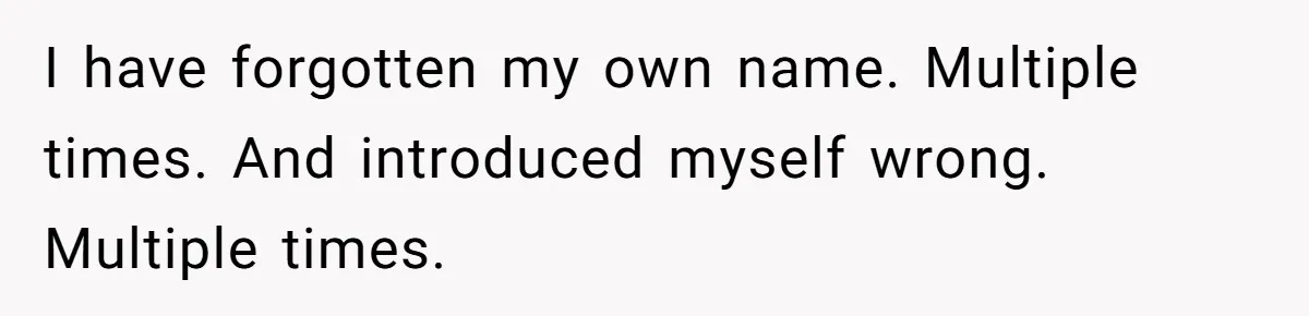 Boyfriend Of Three Years Suddenly Starts Calling His Girlfriend By The Wrong Middle Name I have forgotten my own name. Multiple times. And introduced myself wrong. Multiple times.
