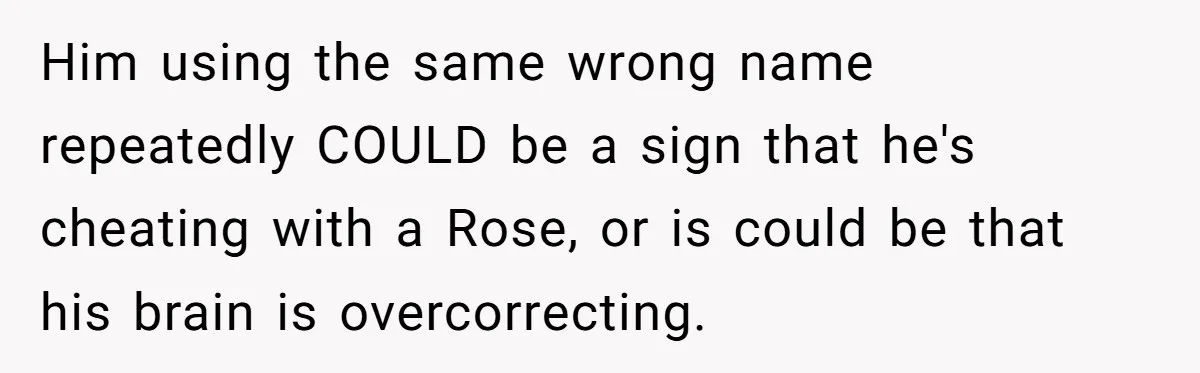 Boyfriend Of Three Years Suddenly Starts Calling His Girlfriend By The Wrong Middle Name Him using the same wrong name repeatedly COULD be a sign that he's cheating with a Rose, or is could be that his brain is overcorrecting.