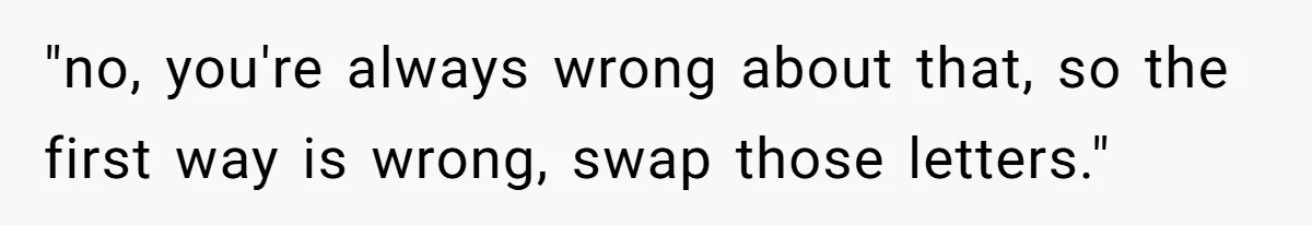 Boyfriend Of Three Years Suddenly Starts Calling His Girlfriend By The Wrong Middle Name "no, you're always wrong about that, so the first way is wrong, swap those letters."