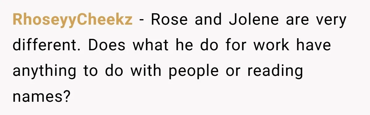 Boyfriend Of Three Years Suddenly Starts Calling His Girlfriend By The Wrong Middle Name RhoseyyCheekz − Rose and Jolene are very different. Does what he do for work have anything to do with people or reading names?