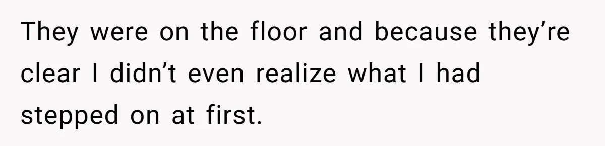 They were on the floor and because they’re clear I didn’t even realize what I had stepped on at first.