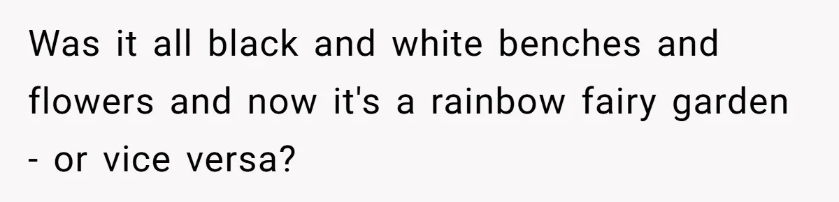 Was it all black and white benches and flowers and now it's a rainbow fairy garden - or vice versa?