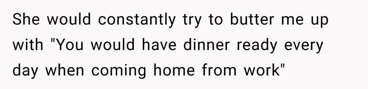 She would constantly try to butter me up with "You would have dinner ready every day when coming home from work"