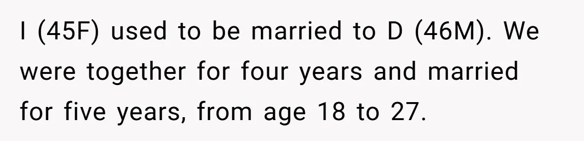 Woman Reveals To Ex-Husband’s Son Why She Divorced His Father, Now Her Ex And His Wife Are Angry I (45F) used to be married to D (46M). We were together for four years and married for five years, from age 18 to 27.