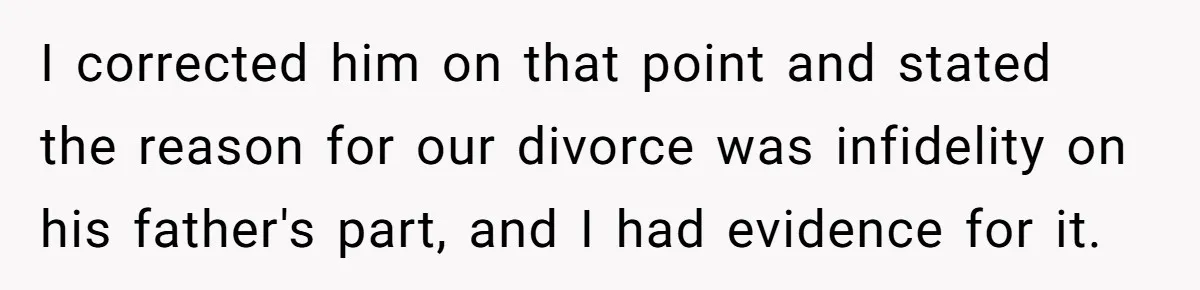 Woman Reveals To Ex-Husband’s Son Why She Divorced His Father, Now Her Ex And His Wife Are Angry I corrected him on that point and stated the reason for our divorce was infidelity on his father's part, and I had evidence for it.