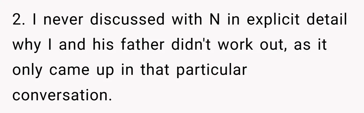 Woman Reveals To Ex-Husband’s Son Why She Divorced His Father, Now Her Ex And His Wife Are Angry 2. I never discussed with N in explicit detail why I and his father didn't work out, as it only came up in that particular conversation.