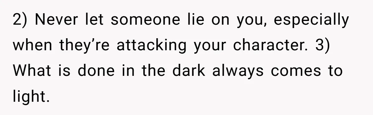 Woman Reveals To Ex-Husband’s Son Why She Divorced His Father, Now Her Ex And His Wife Are Angry 2) Never let someone lie on you, especially when they’re attacking your character. 3) What is done in the dark always comes to light.