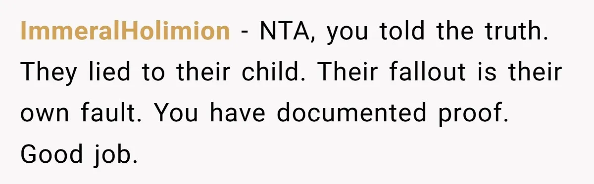 Woman Reveals To Ex-Husband’s Son Why She Divorced His Father, Now Her Ex And His Wife Are Angry ImmeralHolimion − NTA, you told the truth. They lied to their child. Their fallout is their own fault. You have documented proof. Good job.