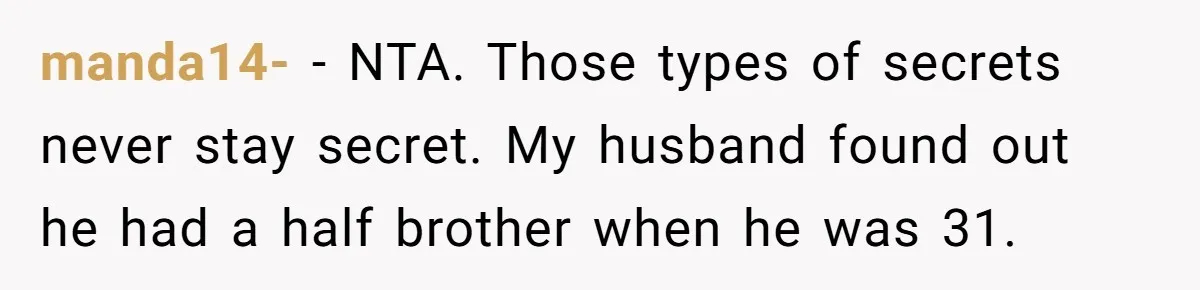 Woman Reveals To Ex-Husband’s Son Why She Divorced His Father, Now Her Ex And His Wife Are Angry manda14- − NTA. Those types of secrets never stay secret. My husband found out he had a half brother when he was 31.