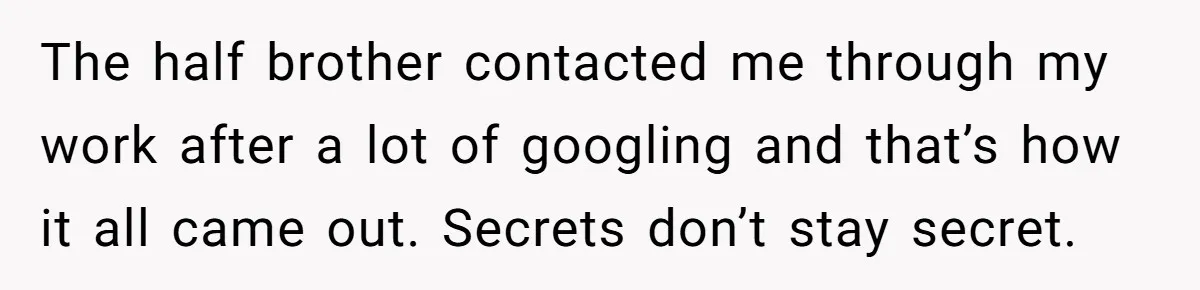 Woman Reveals To Ex-Husband’s Son Why She Divorced His Father, Now Her Ex And His Wife Are Angry The half brother contacted me through my work after a lot of googling and that’s how it all came out. Secrets don’t stay secret.