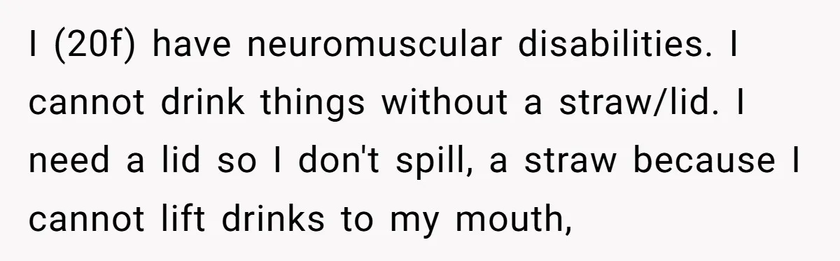 She’s Stockpiling Plastic Straws For Her Disability, But Her Cousin Accuses Her Of Destroying The Planet I (20f) have neuromuscular disabilities. I cannot drink things without a straw/lid. I need a lid so I don't spill, a straw because I cannot lift drinks to my mouth,