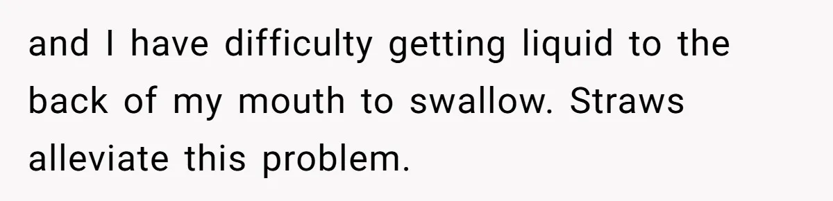 She’s Stockpiling Plastic Straws For Her Disability, But Her Cousin Accuses Her Of Destroying The Planet and I have difficulty getting liquid to the back of my mouth to swallow. Straws alleviate this problem.