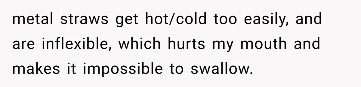 She’s Stockpiling Plastic Straws For Her Disability, But Her Cousin Accuses Her Of Destroying The Planet metal straws get hot/cold too easily, and are inflexible, which hurts my mouth and makes it impossible to swallow.