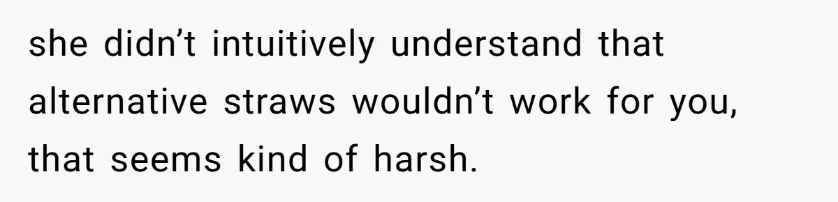 She’s Stockpiling Plastic Straws For Her Disability, But Her Cousin Accuses Her Of Destroying The Planet she didn’t intuitively understand that alternative straws wouldn’t work for you, that seems kind of harsh.