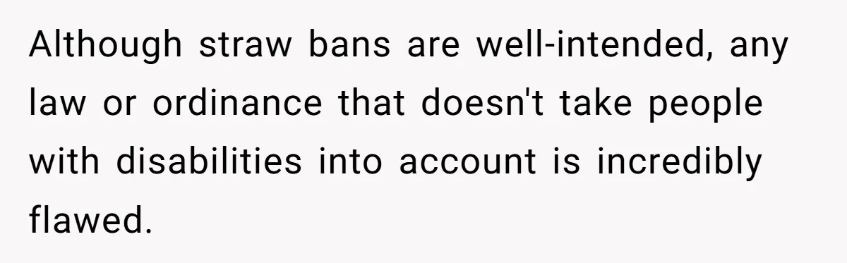 She’s Stockpiling Plastic Straws For Her Disability, But Her Cousin Accuses Her Of Destroying The Planet Although straw bans are well-intended, any law or ordinance that doesn't take people with disabilities into account is incredibly flawed.