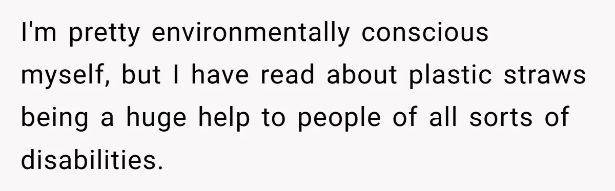 She’s Stockpiling Plastic Straws For Her Disability, But Her Cousin Accuses Her Of Destroying The Planet I'm pretty environmentally conscious myself, but I have read about plastic straws being a huge help to people of all sorts of disabilities.