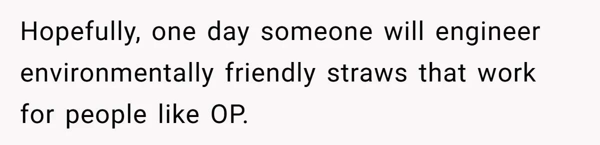 She’s Stockpiling Plastic Straws For Her Disability, But Her Cousin Accuses Her Of Destroying The Planet Hopefully, one day someone will engineer environmentally friendly straws that work for people like OP.