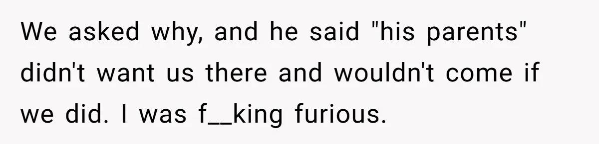 We asked why, and he said "his parents" didn't want us there and wouldn't come if we did. I was f__king furious.