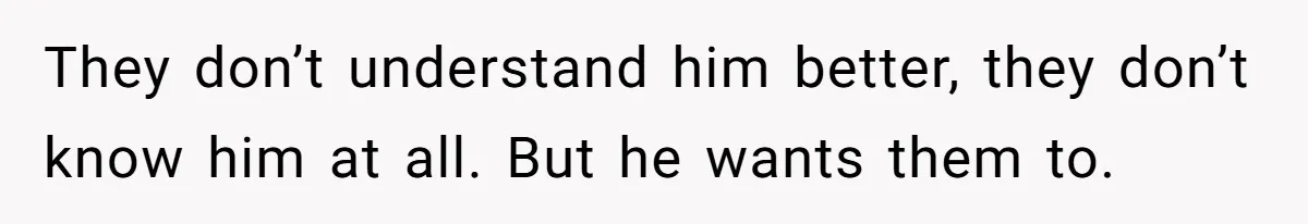 They don’t understand him better, they don’t know him at all. But he wants them to.