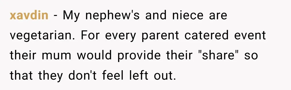 xavdin − My nephew's and niece are vegetarian. For every parent catered event their mum would provide their "share" so that they don't feel left out.