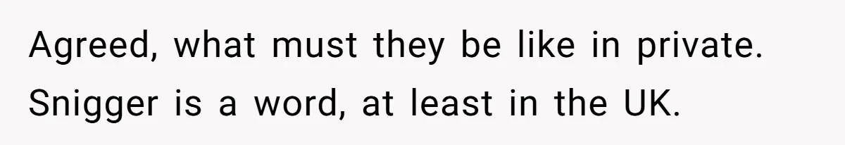 Agreed, what must they be like in private. Snigger is a word, at least in the UK.