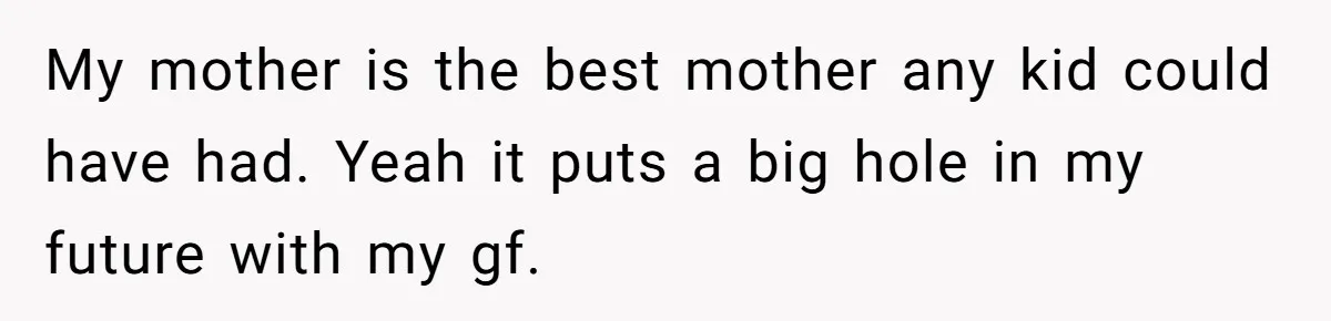 My mother is the best mother any kid could have had. Yeah it puts a big hole in my future with my gf.