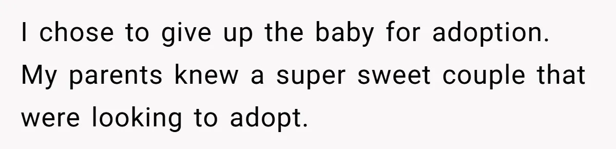 I chose to give up the baby for adoption. My parents knew a super sweet couple that were looking to adopt.