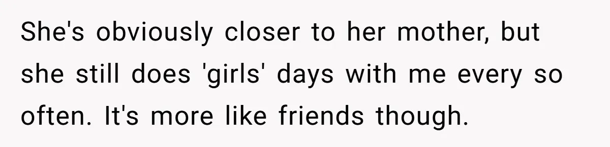 She's obviously closer to her mother, but she still does 'girls' days with me every so often. It's more like friends though.