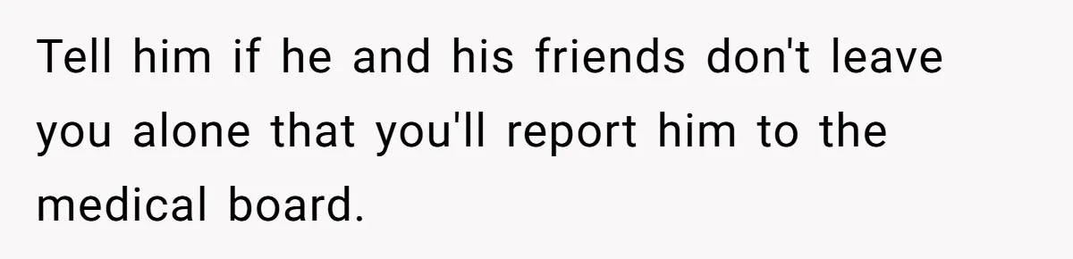 Tell him if he and his friends don't leave you alone that you'll report him to the medical board.
