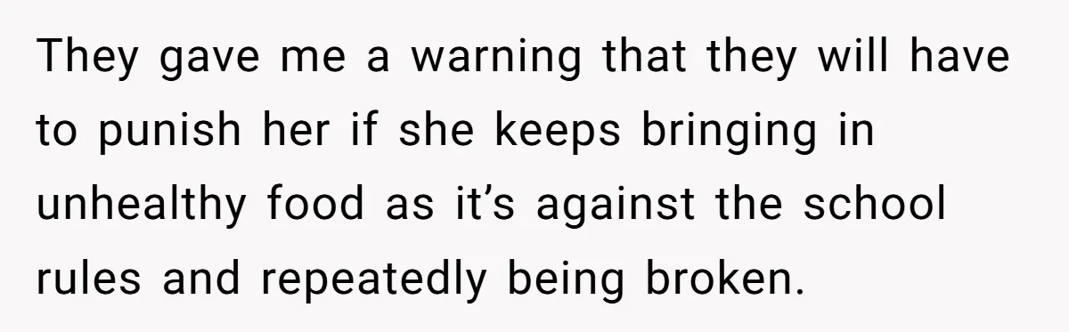 She Kept Packing “Forbidden” Snacks in Her Daughter’s Lunch, Then the School Suspended the Child They gave me a warning that they will have to punish her if she keeps bringing in unhealthy food as it’s against the school rules and repeatedly being broken.