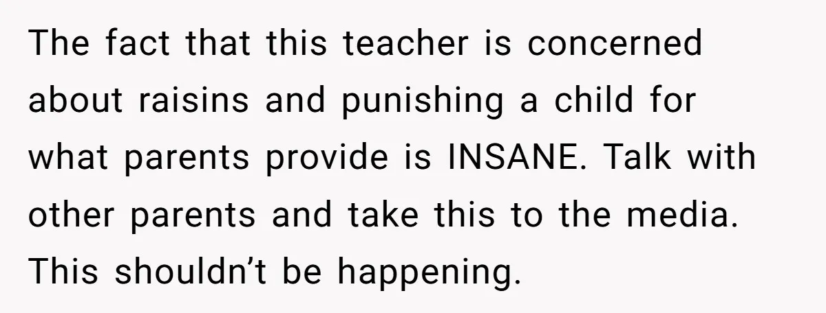 She Kept Packing “Forbidden” Snacks in Her Daughter’s Lunch, Then the School Suspended the Child The fact that this teacher is concerned about raisins and punishing a child for what parents provide is INSANE. Talk with other parents and take this to the media. This...